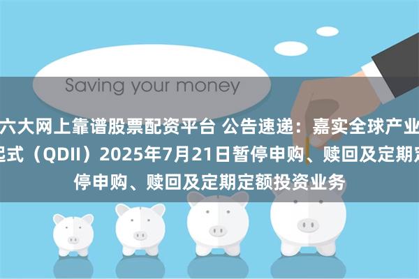 六大网上靠谱股票配资平台 公告速递：嘉实全球产业精选混合发起式（QDII）2025年7月21日暂停申购、赎回及定期定额投资业务