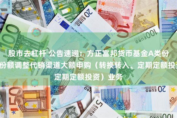 股市去杠杆 公告速递：方正富邦货币基金A类份额和B类份额调整代销渠道大额申购（转换转入、定期定额投资）业务