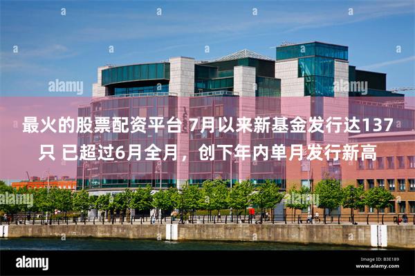 最火的股票配资平台 7月以来新基金发行达137只 已超过6月全月，创下年内单月发行新高