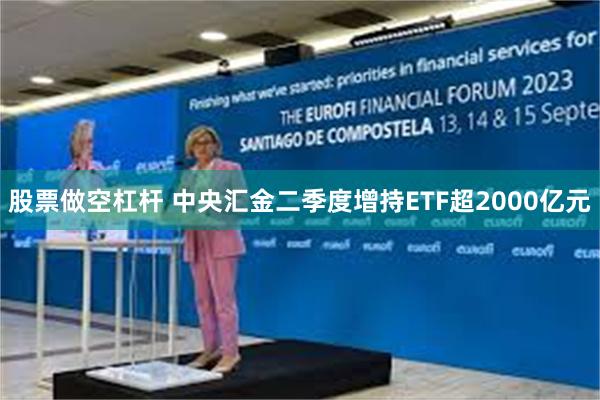 股票做空杠杆 中央汇金二季度增持ETF超2000亿元