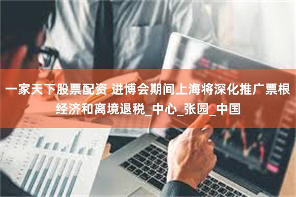 一家天下股票配资 进博会期间上海将深化推广票根经济和离境退税_中心_张园_中国
