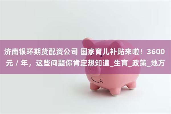 济南银环期货配资公司 国家育儿补贴来啦！3600 元 / 年，这些问题你肯定想知道_生育_政策_地方