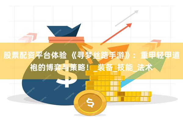 股票配资平台体验 《寻梦丝路手游》：重甲轻甲道袍的博弈与策略！_装备_技能_法术