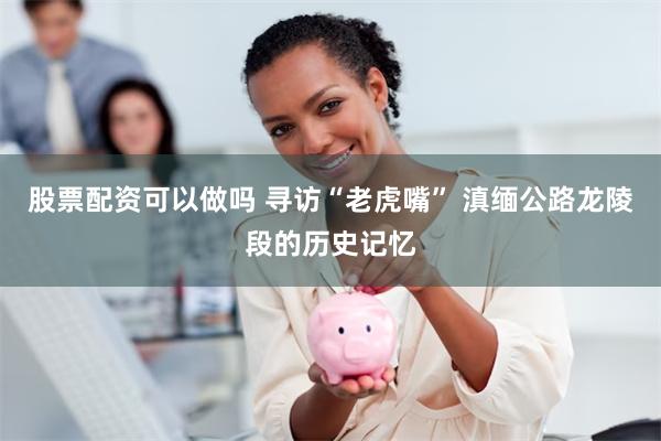 股票配资可以做吗 寻访“老虎嘴” 滇缅公路龙陵段的历史记忆