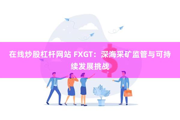 在线炒股杠杆网站 FXGT：深海采矿监管与可持续发展挑战