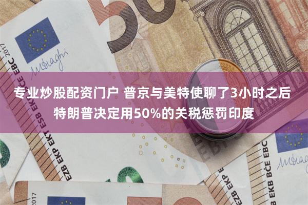专业炒股配资门户 普京与美特使聊了3小时之后 特朗普决定用50%的关税惩罚印度