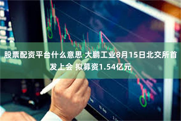 股票配资平台什么意思 大鹏工业8月15日北交所首发上会 拟募资1.54亿元