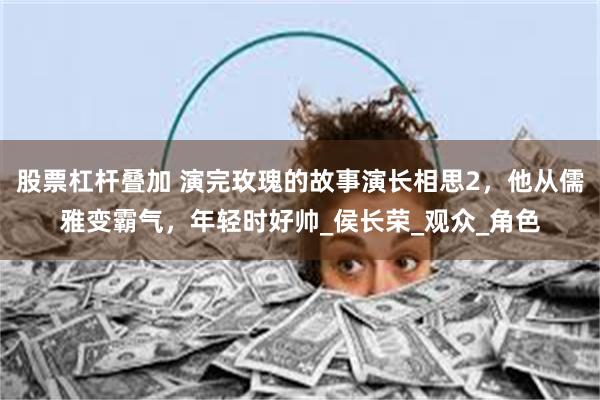 股票杠杆叠加 演完玫瑰的故事演长相思2，他从儒雅变霸气，年轻时好帅_侯长荣_观众_角色
