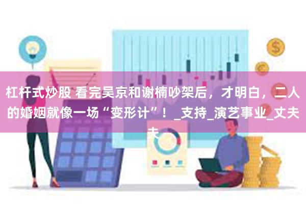 杠杆式炒股 看完吴京和谢楠吵架后，才明白，二人的婚姻就像一场“变形计”！_支持_演艺事业_丈夫