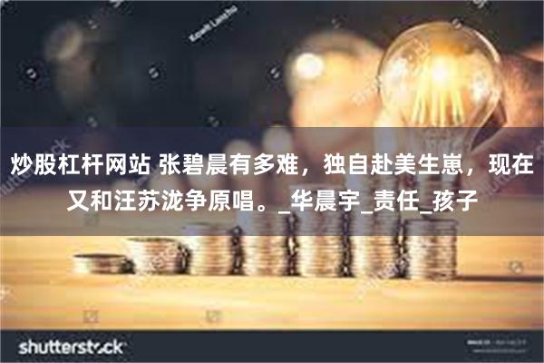 炒股杠杆网站 张碧晨有多难，独自赴美生崽，现在又和汪苏泷争原唱。_华晨宇_责任_孩子