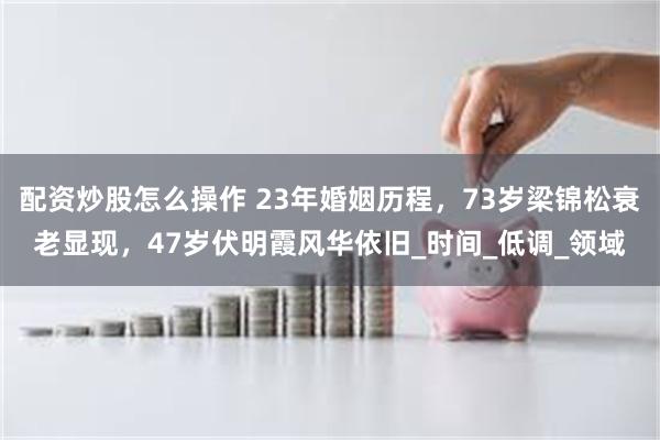 配资炒股怎么操作 23年婚姻历程，73岁梁锦松衰老显现，47岁伏明霞风华依旧_时间_低调_领域