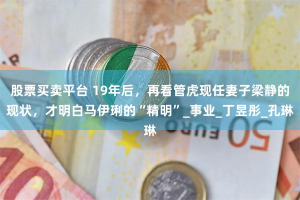 股票买卖平台 19年后，再看管虎现任妻子梁静的现状，才明白马伊琍的“精明”_事业_丁昱彤_孔琳