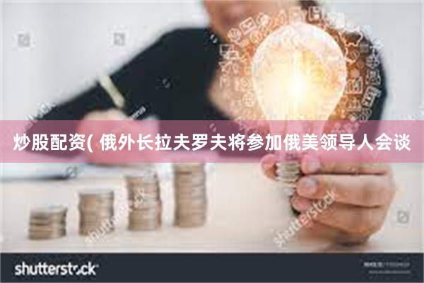 炒股配资( 俄外长拉夫罗夫将参加俄美领导人会谈