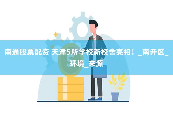 南通股票配资 天津5所学校新校舍亮相！_南开区_环境_来源