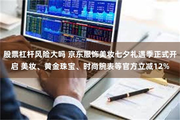 股票杠杆风险大吗 京东服饰美妆七夕礼遇季正式开启 美妆、黄金珠宝、时尚腕表等官方立减12%