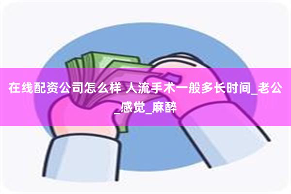 在线配资公司怎么样 人流手术一般多长时间_老公_感觉_麻醉