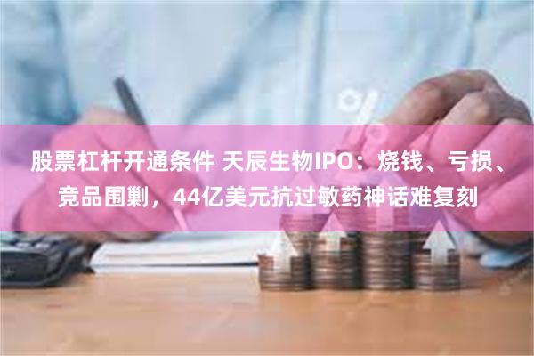股票杠杆开通条件 天辰生物IPO：烧钱、亏损、竞品围剿，44亿美元抗过敏药神话难复刻