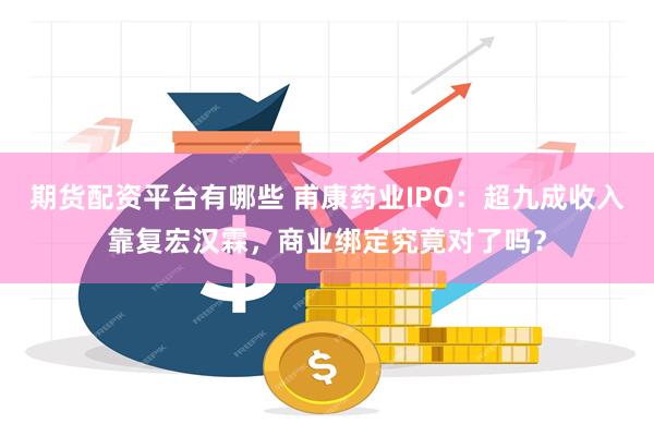 期货配资平台有哪些 甫康药业IPO：超九成收入靠复宏汉霖，商业绑定究竟对了吗？