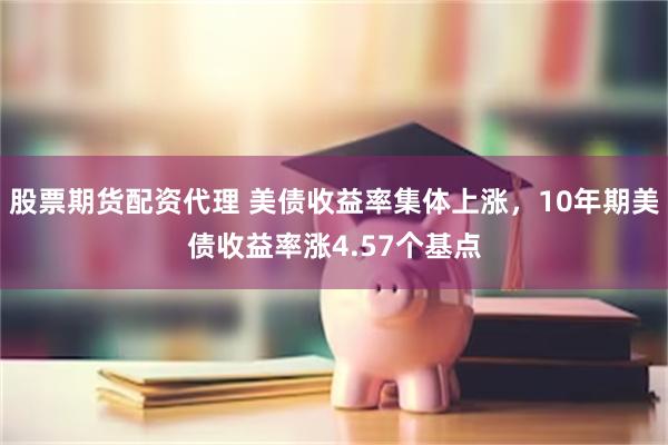 股票期货配资代理 美债收益率集体上涨，10年期美债收益率涨4.57个基点