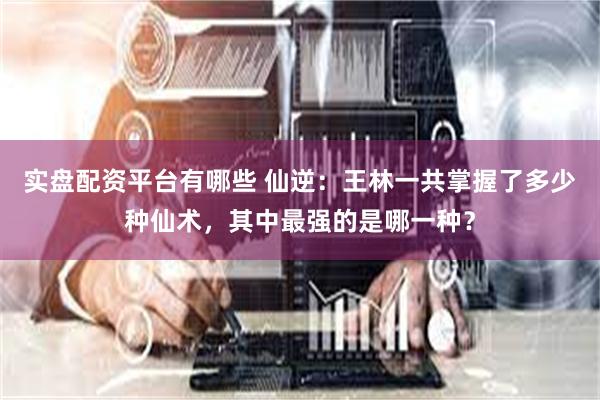 实盘配资平台有哪些 仙逆:王林一共掌握了多少种仙术,其中最强的是哪一种?