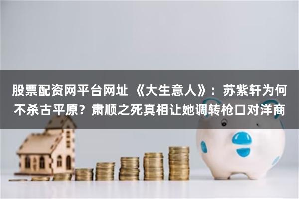 股票配资网平台网址 《大生意人》：苏紫轩为何不杀古平原？肃顺之死真相让她调转枪口对洋商