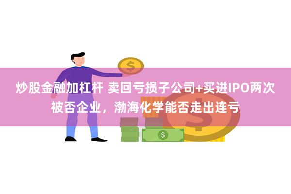 炒股金融加杠杆 卖回亏损子公司+买进IPO两次被否企业，渤海化学能否走出连亏