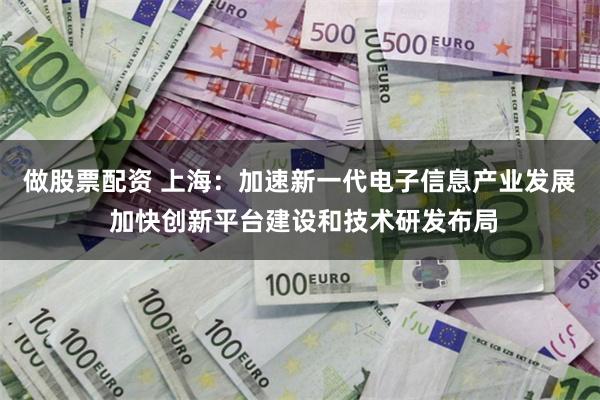 做股票配资 上海：加速新一代电子信息产业发展 加快创新平台建设和技术研发布局