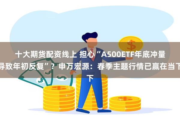 十大期货配资线上 担心“A500ETF年底冲量导致年初反复”？申万宏源：春季主题行情已赢在当下